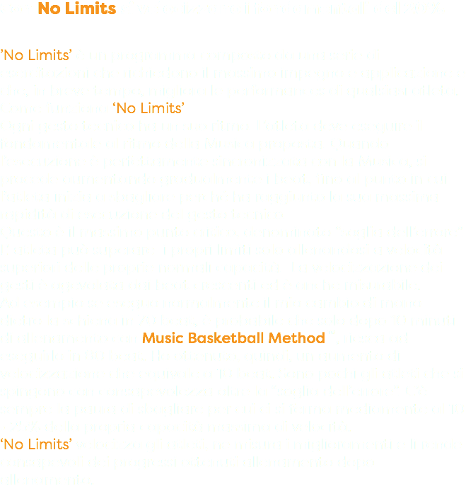 Con No Limits si velocizzano i fondamentali del 20% ’No Limits’ è un programma composto da una serie di esercitazioni che richiedono il massimo impegno e applicazione e che, in breve tempo, migliora le performances di qualsiasi atleta. Come funziona ‘No Limits’ Ogni gesto tecnico ha un suo ritmo. L’atleta deve eseguire il fondamentale al ritmo della Musica proposta. Quando l’esecuzione è perfettamente sincronizzata con la Musica, si procede aumentando gradualmente i beat, fino al punto in cui l’atleta inizia a sbagliare perché ha raggiunto la sua massima rapidità di esecuzione del gesto tecnico. Questo è il massimo punto critico, denominato “soglia dell’errore”. L’ atleta può superare i propri limiti solo allenandosi a velocità superiori delle proprie normali capacità. La velocizzazione dei gesti è agevolata dai beat crescenti ed è anche misurabile. Ad esempio se eseguo normalmente il mio cambio di mano dietro la schiena in 70 beat, è probabile che solo dopo 10 minuti di allenamento con Music Basketball Method™, riesca ad eseguirlo in 80 beat. Ho ottenuto, quindi, un aumento di velocizzazione che equivale a 10 beat. Sono pochi gli atleti che si spingono con consapevolezza oltre la “soglia dell’errore”. C’è sempre la paura di sbagliare per cui ci si ferma mediamente al 10 • 25% della propria capacità massima di velocità. ‘No Limits’ velocizza gli atleti, ne misura i miglioramenti e li rende consapevoli dei progressi ottenuti allenamento dopo allenamento.