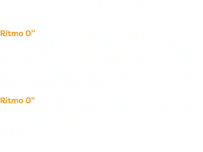 Il giocatore di talento vede il gioco prima degli altri. Ritmo 0’’ negli USA si chiama “Quick Decision”. E’ un concetto di gioco individuale e di squadra mirato a velocizzare la capacità di scelta (Zero Secondi). L’ atleta deve prendere decisioni nel più breve tempo possibile. Gli allenamenti sono impostati su reazioni veloci a stimoli visivi e di gioco. Ritmo 0" insegna all’atleta a lottare continuamente con il tempo e guadagnare decimi di secondo utili per essere più rapidi nella lettura del gioco e più incisivi nell’ 1 vs 1.