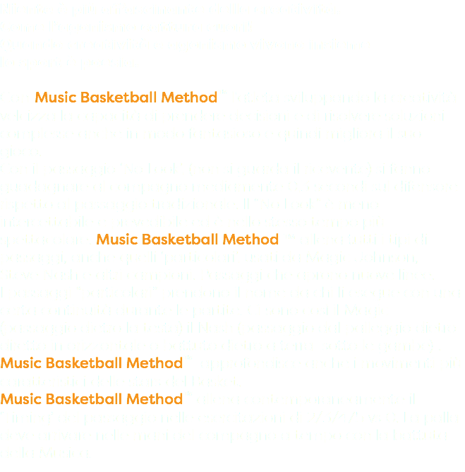 Niente è più affascinante della creatività. Come l’agonismo cattura cuori! Quando creatività e agonismo vivono insieme lo sport è poesia. Con Music Basketball Method™ l'atleta sviluppando la creatività velcizza la capacità di prendere decisioni e di risolvere soluzioni complesse anche in modo fantasioso e quindi migliora il suo gioco. Con il passaggio ‘No Look’, (non si guarda il ricevente) si fanno guadagnare al compagno mediamente 0,3 secondi sul difensore rispetto al passaggio tradizionale. Il “No Look” è meno intercettabile e prevedibile ed è nello stesso tempo più spettacolare. Music Basketball Method ™ allena tutti i tipi di passaggi, anche quelli ‘particolari’, usati da Magic Johnson, Steve Nash e altri campioni. Passaggi che aprono nuove linee. I passaggi “particolari” prendono il nome da chi li esegue con una certa continuità durante le partite. Ci sono così il Magic (passaggio dietro la testa) il Nash (passaggio dal palleggio dietro diretto in orizzontale o battuto dietro a terra sotto le gambe) . Music Basketball Method™ approfondisce anche i movimenti più caratteristici delle stars del Basket. Music Basketball Method™ allena contemporaneamente il ‘Timing’ del passaggio nelle esercitazioni di 2/3/4/5 vs 0. La palla deve arrivare nelle mani del compagno a tempo con la battuta della Musica.