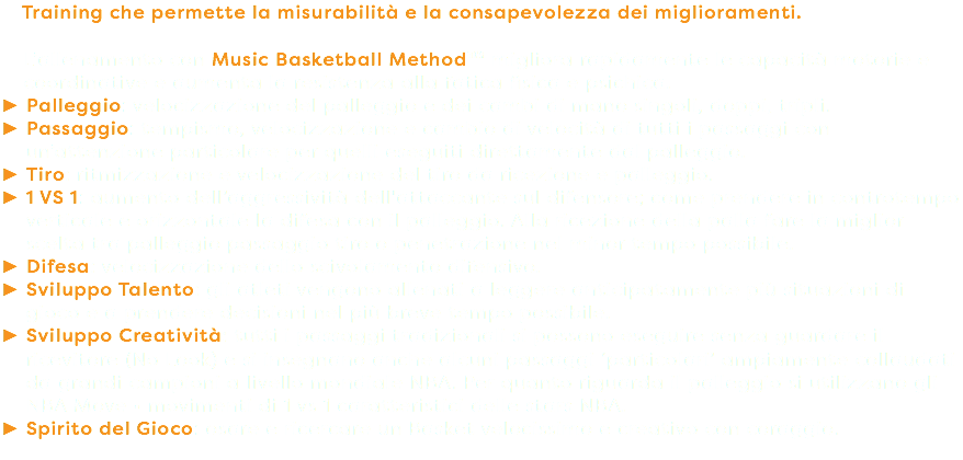 Training che permette la misurabilità e la consapevolezza dei miglioramenti. L’allenamento con Music Basketball Method™ migliora rapidamente le capacità motorie e coordinative e aumenta la resistenza alla fatica fisica e psichica. Palleggio: velocizzazione del palleggio e dei cambi di mano singoli, doppi, tripli. Passaggio: tempismo, velocizzazione e cambio di velocità di tutti i passaggi con un’attenzione particolare per quelli eseguiti direttamente dal palleggio. Tiro: ritmizzazione e velocizzazione del tiro da ricezione e palleggio. 1 VS 1: aumento dell’aggressività dell'attaccante sul difensore; come prendere in controtempo verticale e orizzontale la difesa con il palleggio. Alla ricezione della palla fare la miglior scelta tra palleggio passaggio tiro o penetrazione nel minor tempo possibile. Difesa: velocizzazione dello scivolamento difensivo. Sviluppo Talento: gli atleti vengono allenati a leggere anticipatamente più situazioni di gioco e a prendere decisioni nel più breve tempo possibile. Sviluppo Creatività: tutti i passaggi tradizionali si possono eseguire senza guardare il ricevitore (No Look) e si insegnano anche alcuni passaggi ‘particolari’ ampiamente collaudati da grandi campioni a livello mondiale NBA. Per quanto riguarda il palleggio si utilizzano gli NBA Move • movimenti di 1 vs 1 caratteristici delle stars NBA. Spirito del Gioco: osare e ricercare un Basket velocissimo e creativo con coraggio.