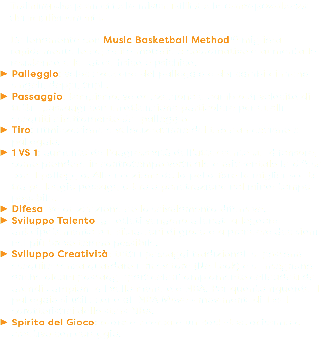 Training che permette la misurabilità e la consapevolezza dei miglioramenti. L’allenamento con Music Basketball Method™ migliora rapidamente le capacità motorie e coordinative e aumenta la resistenza alla fatica fisica e psichica. Palleggio: velocizzazione del palleggio e dei cambi di mano singoli, doppi, tripli. Passaggio: tempismo, velocizzazione e cambio di velocità di tutti i passaggi con un’attenzione particolare per quelli eseguiti direttamente dal palleggio. Tiro: ritmizzazione e velocizzazione del tiro da ricezione e palleggio. 1 VS 1: aumento dell’aggressività dell'attaccante sul difensore; come prendere in controtempo verticale e orizzontale la difesa con il palleggio. Alla ricezione della palla fare la miglior scelta tra palleggio passaggio tiro o penetrazione nel minor tempo possibile. Difesa: velocizzazione dello scivolamento difensivo. Sviluppo Talento: gli atleti vengono allenati a leggere anticipatamente più situazioni di gioco e a prendere decisioni nel più breve tempo possibile. Sviluppo Creatività: tutti i passaggi tradizionali si possono eseguire senza guardare il ricevitore (No Look) e si insegnano anche alcuni passaggi ‘particolari’ ampiamente collaudati da grandi campioni a livello mondiale NBA. Per quanto riguarda il palleggio si utilizzano gli NBA Move • movimenti di 1 vs 1 caratteristici delle stars NBA. Spirito del Gioco: osare e ricercare un Basket velocissimo e creativo con coraggio.